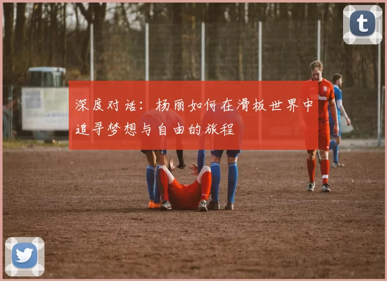 深度对话：杨丽如何在滑板世界中追寻梦想与自由的旅程