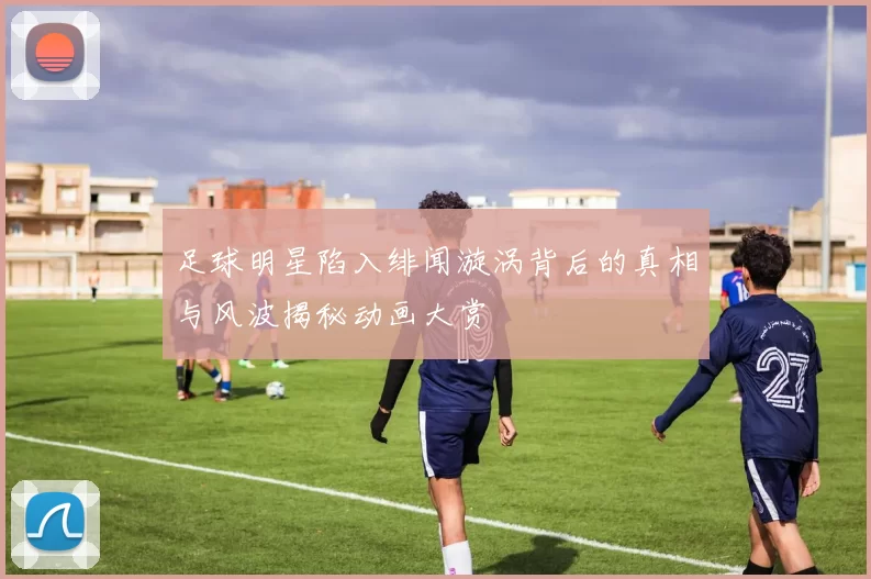足球明星陷入绯闻漩涡背后的真相与风波揭秘动画大赏