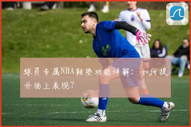 球员专属NBA鞋垫功能详解：如何提升场上表现？