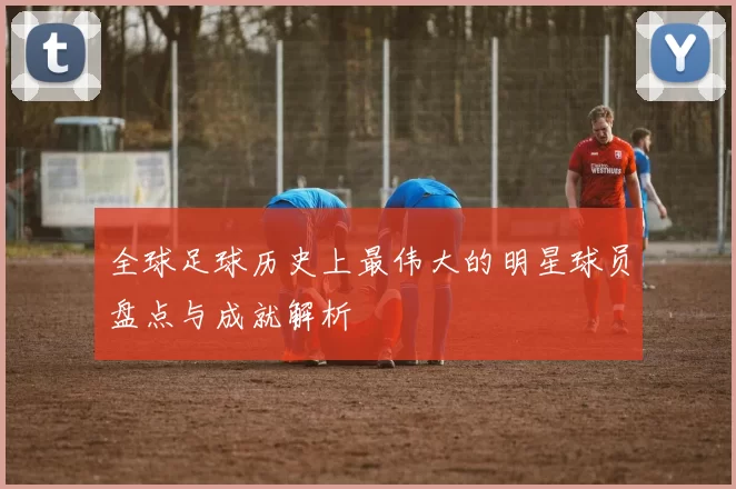 全球足球历史上最伟大的明星球员盘点与成就解析