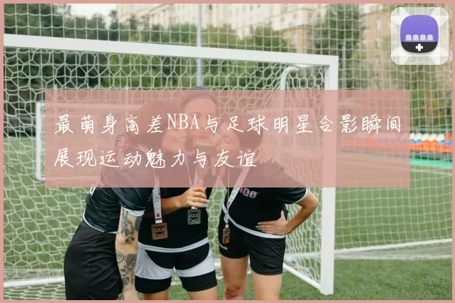 最萌身高差NBA与足球明星合影瞬间展现运动魅力与友谊