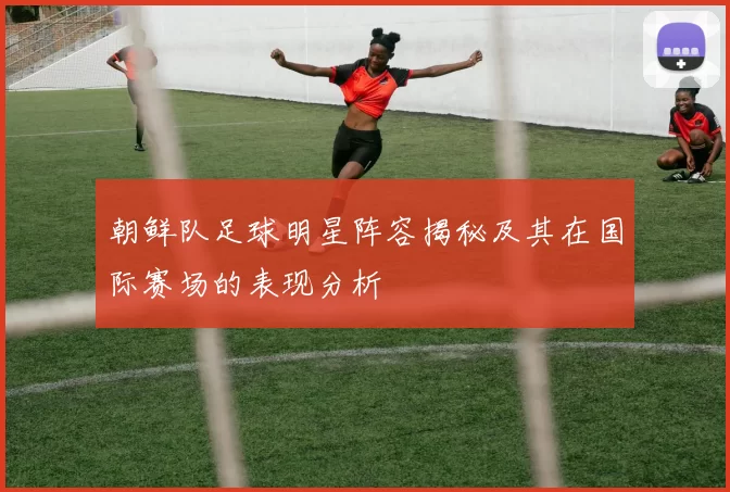 朝鲜队足球明星阵容揭秘及其在国际赛场的表现分析