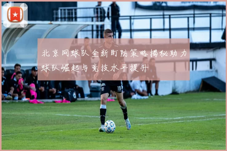 北京网球队全新盯防策略揭秘助力球队崛起与竞技水平提升