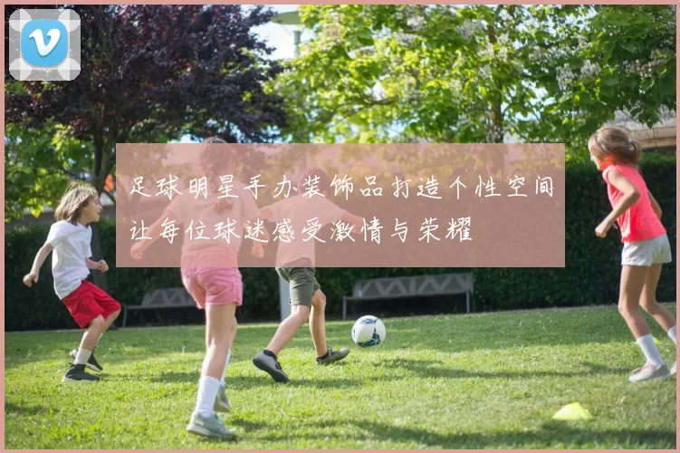 足球明星手办装饰品打造个性空间让每位球迷感受激情与荣耀