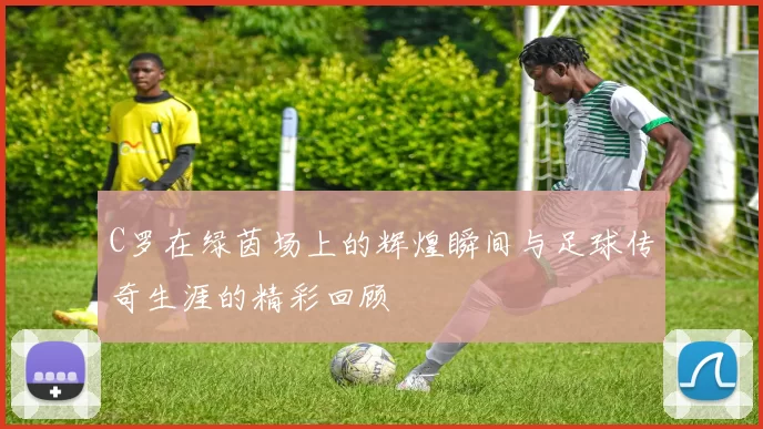 C罗在绿茵场上的辉煌瞬间与足球传奇生涯的精彩回顾