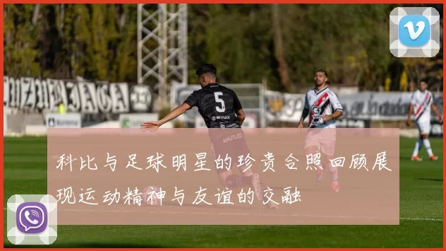 科比与足球明星的珍贵合照回顾展现运动精神与友谊的交融