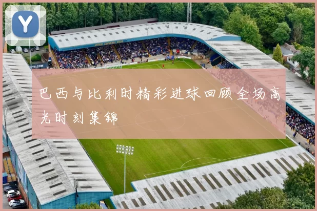 巴西与比利时精彩进球回顾全场高光时刻集锦