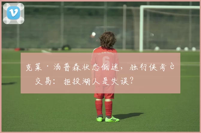 克莱·汤普森状态低迷，独行侠考虑交易：拒投湖人是失误？