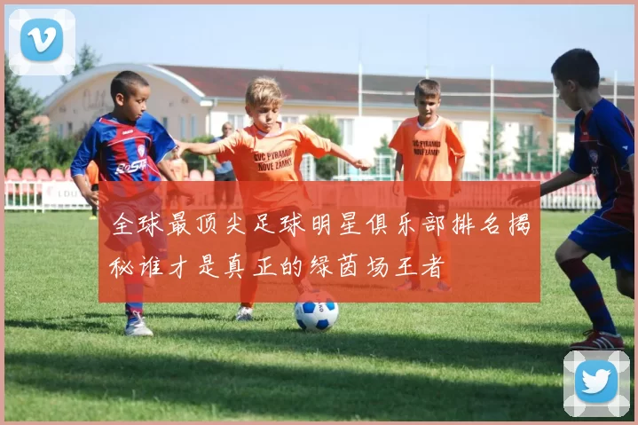 全球最顶尖足球明星俱乐部排名揭秘谁才是真正的绿茵场王者