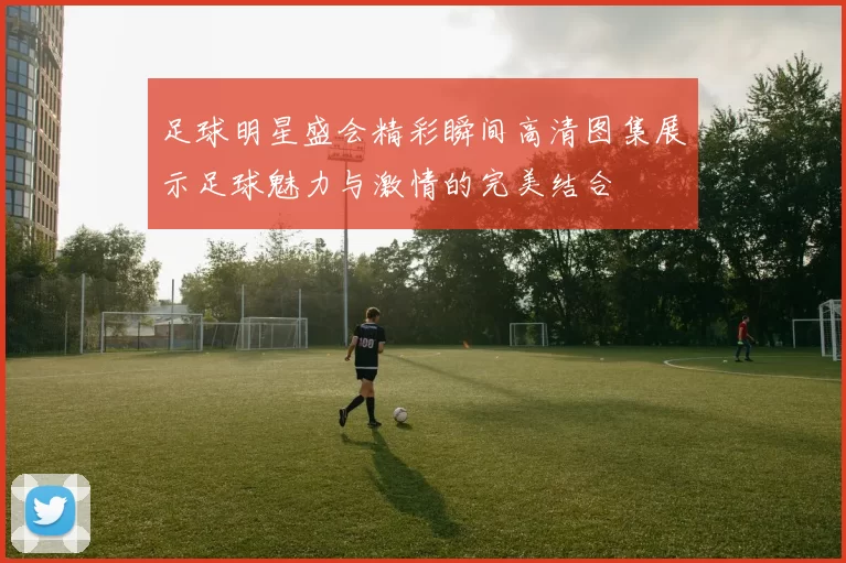 足球明星盛会精彩瞬间高清图集展示足球魅力与激情的完美结合