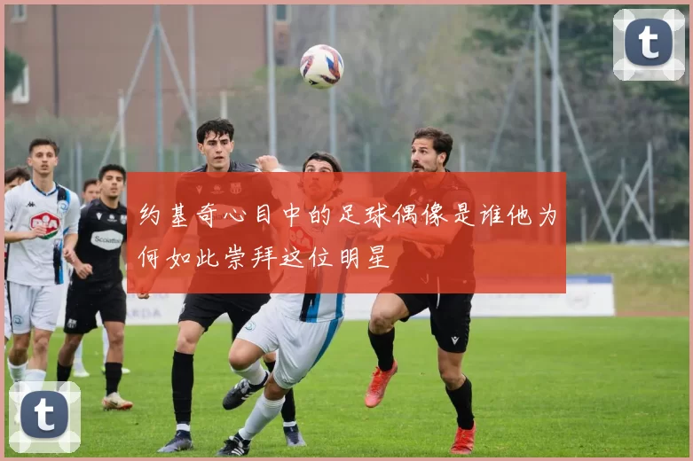 约基奇心目中的足球偶像是谁他为何如此崇拜这位明星