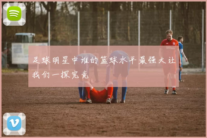 足球明星中谁的篮球水平最强大让我们一探究竟