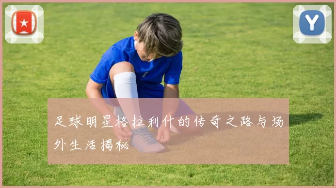 足球明星格拉利什的传奇之路与场外生活揭秘