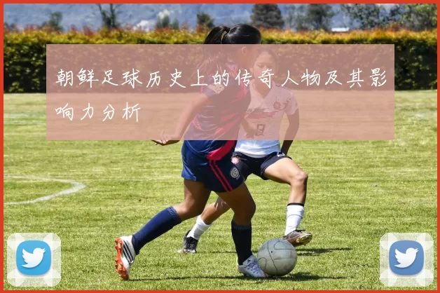 朝鲜足球历史上的传奇人物及其影响力分析