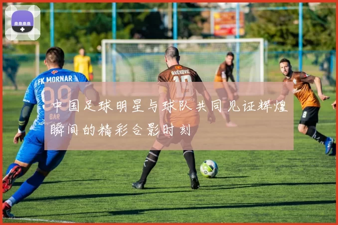 中国足球明星与球队共同见证辉煌瞬间的精彩合影时刻