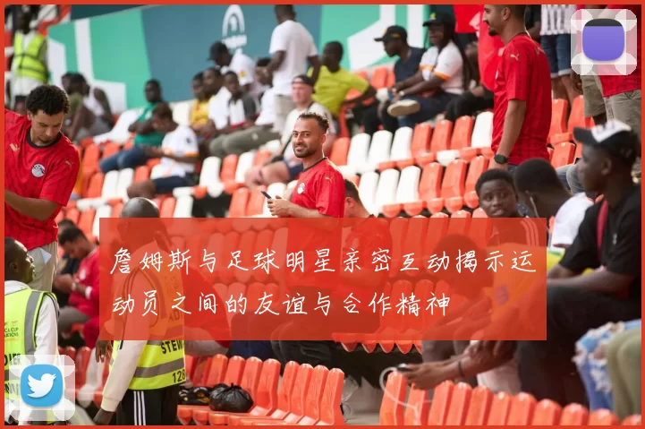 詹姆斯与足球明星亲密互动揭示运动员之间的友谊与合作精神