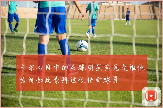 卡尔心目中的足球明星究竟是谁他为何如此崇拜这位传奇球员