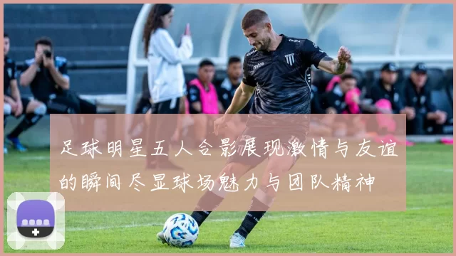 足球明星五人合影展现激情与友谊的瞬间尽显球场魅力与团队精神