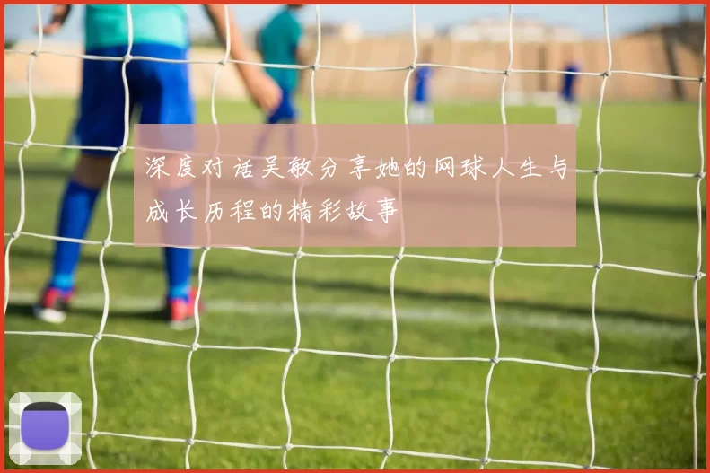 深度对话吴敏分享她的网球人生与成长历程的精彩故事