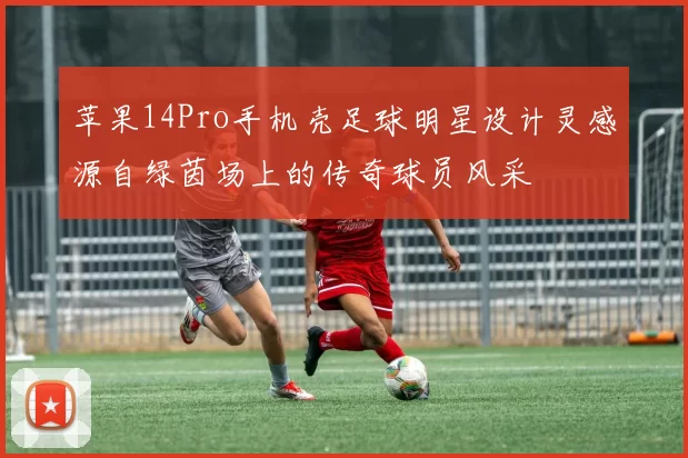 苹果14Pro手机壳足球明星设计灵感源自绿茵场上的传奇球员风采