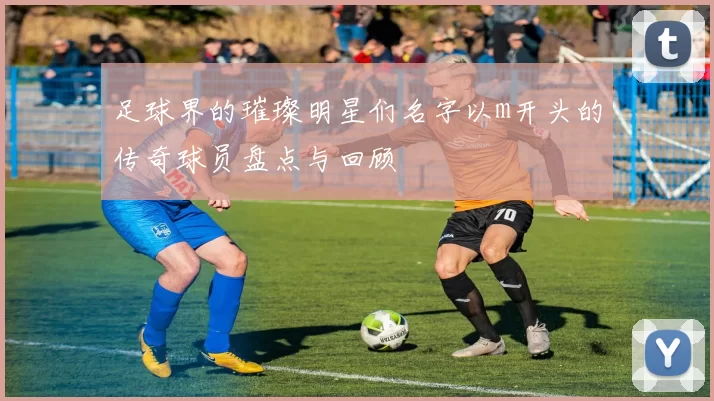 足球界的璀璨明星们名字以m开头的传奇球员盘点与回顾