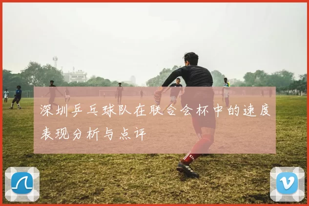 深圳乒乓球队在联合会杯中的速度表现分析与点评