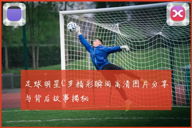 足球明星C罗精彩瞬间高清图片分享与背后故事揭秘