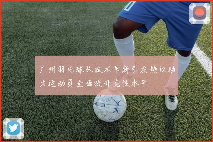 广州羽毛球队技术革新引发热议助力运动员全面提升竞技水平