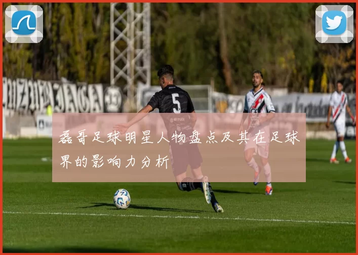 磊哥足球明星人物盘点及其在足球界的影响力分析