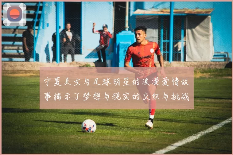 宁夏美女与足球明星的浪漫爱情故事揭示了梦想与现实的交织与挑战