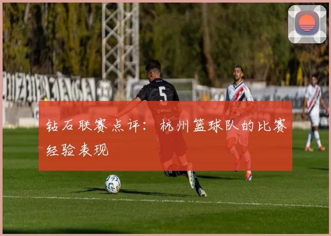 钻石联赛点评：杭州篮球队的比赛经验表现