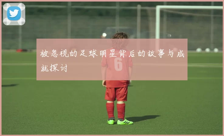 被忽视的足球明星背后的故事与成就探讨