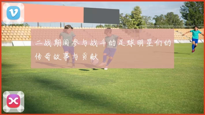二战期间参与战斗的足球明星们的传奇故事与贡献