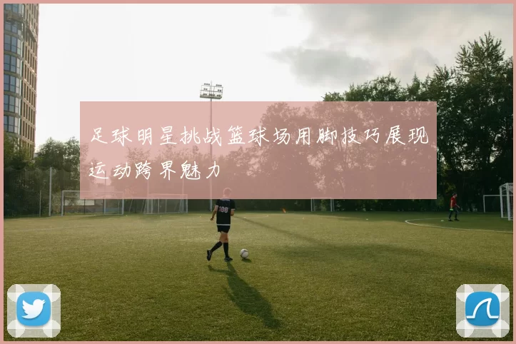 足球明星挑战篮球场用脚技巧展现运动跨界魅力