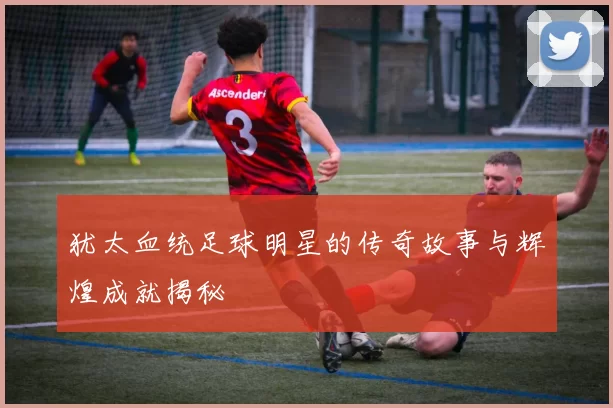 犹太血统足球明星的传奇故事与辉煌成就揭秘